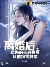 离婚后，舔狗前夫后悔莫及他跪求复婚